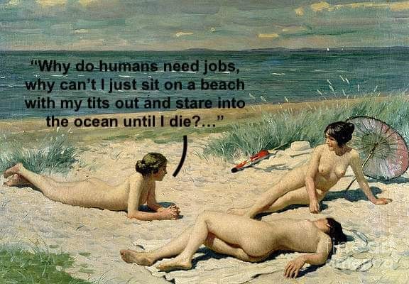 This meme is a humorous commentary on the societal expectation of needing a job. It features an image of three women on a beach, but instead of being in a beach setting, they are actually in a painting of a beach, and they're all nude. The text at the top of the image reads, "Why do humans need jobs, why can't I just sit on a beach with my tits out and stare into the ocean until I die?" The image is a satirical take on the idea that people are forced to work for a living, and it's meant to be humorous and relatable.